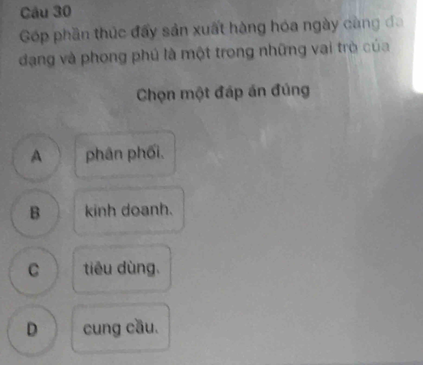 Góp phần thúc đẩy sản xuất hàng hóa ngày càng đa
đạng và phong phú là một trong những vai trò của
Chọn một đáp án đúng
A phân phối.
B kinh doanh.
C tiêu dùng.
D cung cầu.