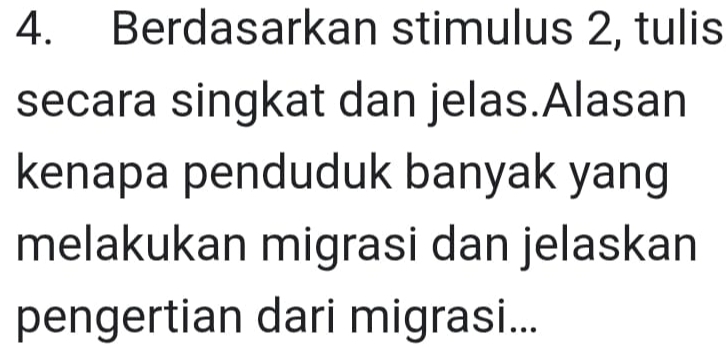 Berdasarkan stimulus 2, tulis 
secara singkat dan jelas.Alasan 
kenapa penduduk banyak yang 
melakukan migrasi dan jelaskan 
pengertian dari migrasi...