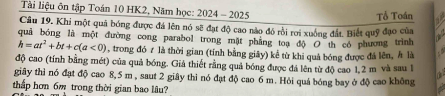 Tài liệu ôn tập Toán 10 HK2, Năm học: 2024 - 2025 
Tổ Toán 
Câu 19. Khi một quả bóng được đá lên nó sẽ đạt độ cao nào đó rồi rơi xuống đất. Biết quỹ đạo của 
quả bóng là một đường cong parabol trong mặt phẳng toạ độ O th có phương trình 
ria
h=at^2+bt+c(a<0) , trong đó ≠ là thời gian (tính bằng giây) kể từ khi quả bóng được đá lên, h là 
độ cao (tính bằng mét) của quả bóng. Giả thiết rằng quả bóng được đá lên từ độ cao 1,2 m và sau 1
giây thì nó đạt độ cao 8,5 m , saut 2 giây thì nó đạt độ cao 6 m. Hỏi quá bóng bay ở độ cao không 
thấp hơn 6m trong thời gian bao lâu?