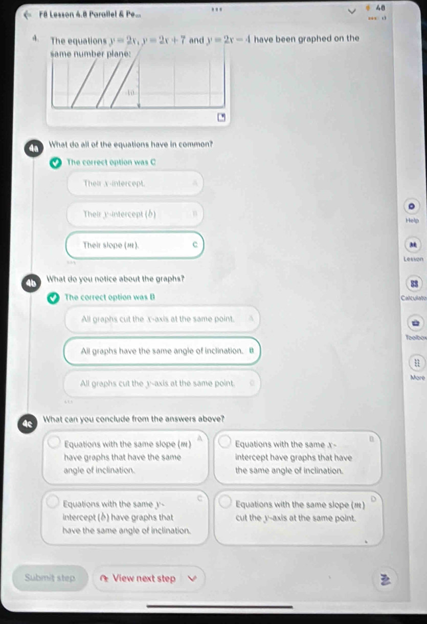 F8 Lesson 4.8 Parallel & Pe... d
4. The equations y=2x, y=2x+7 and y=2x-4 have been graphed on the
same number plane:
10
4a What do all of the equations have in common?
The correct option was C
Their x-intercept. a
Their y-intercept (b) n
Help
Their slope (w). c
Lesson
4 What do you notice about the graphs?
88
The correct option was B Calculato
All graphs cut the x-axis at the same point. A
=oolbox
All graphs have the same angle of inclination. B
Mare
All graphs cut the 1 -axis at the same point.
4c What can you conclude from the answers above?
Equations with the same slope () Equations with the same x -
n
have graphs that have the same intercept have graphs that have
angle of inclination. the same angle of inclination.
Equations with the same y'- c Equations with the same slope (m)
intercept () have graphs that cut the y '--axis at the same point.
have the same angle of inclination.
Submit step View next step