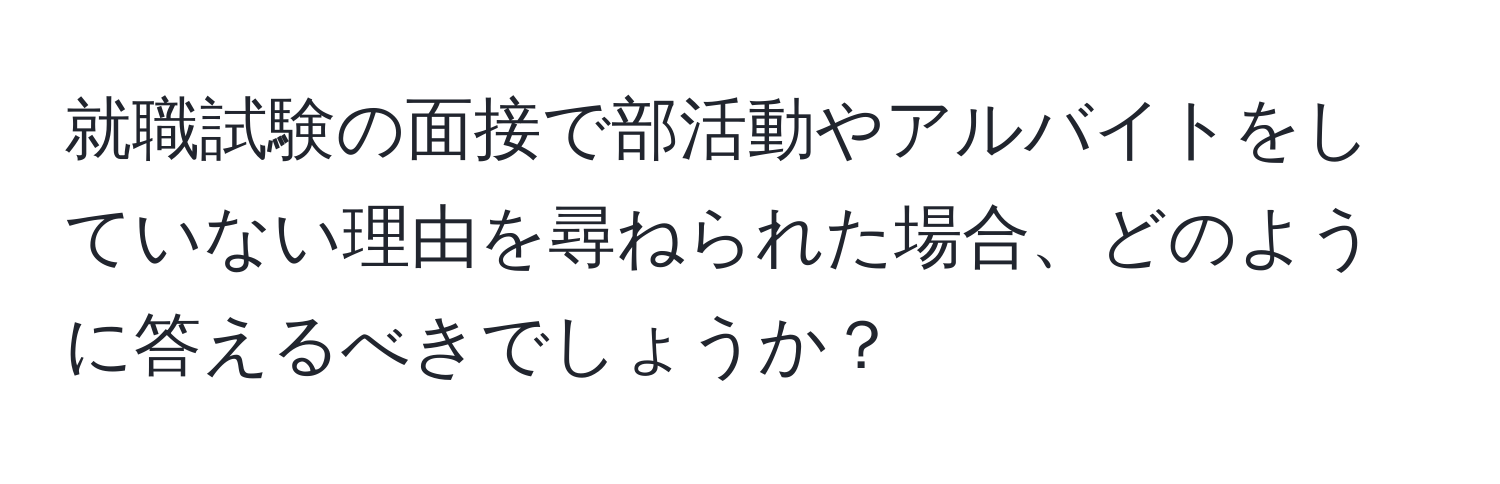 就職試験の面接で部活動やアルバイトをしていない理由を尋ねられた場合、どのように答えるべきでしょうか？