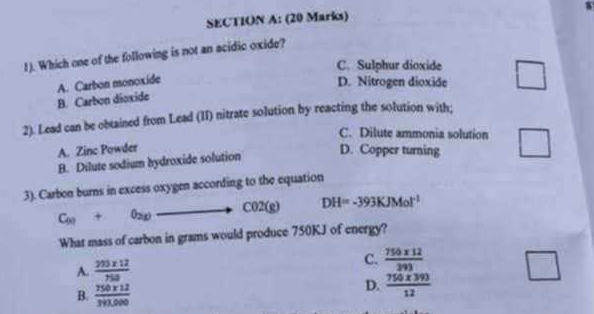 1). Which one of the following is not an acidic oxide?
C. Sulphur dioxide □
B. Carbon dioxide A. Carbon monoxide
D. Nitrogen dioxide
2). Lead can be obtained from Lead (II) nitrate solution by reacting the solution with;
C. Dilute ammonia solution
A. Zinc Powder
B. Dilute sodium hydroxide solution D. Copper turning □ 
3). Carbon burns in excess oxygen according to the equation
C_(x)+0_2(x)to C02(g) DH=-393KJMol^(-1)
What mass of carbon in grams would produce 750KJ of energy?
A.  (203* 12)/750  C.  (750* 12)/393  □
B.  (750* 12)/390.000 
D.  (750* 393)/12 