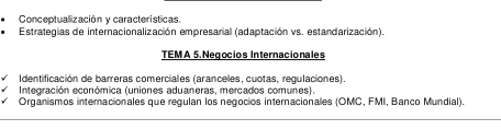 Conceptualización y características 
Estrategias de internacionalización empresarial (adaptación vs. estandarización). 
TEMA 5. Negocios Internacionales 
Identificación de barreras comerciales (aranceles, cuotas, regulaciones). 
Integración económica (uniones aduaneras, mercados comunes). 
Organismos internacionales que regulan los negocios internacionales (OMC, FMI, Banco Mundial).