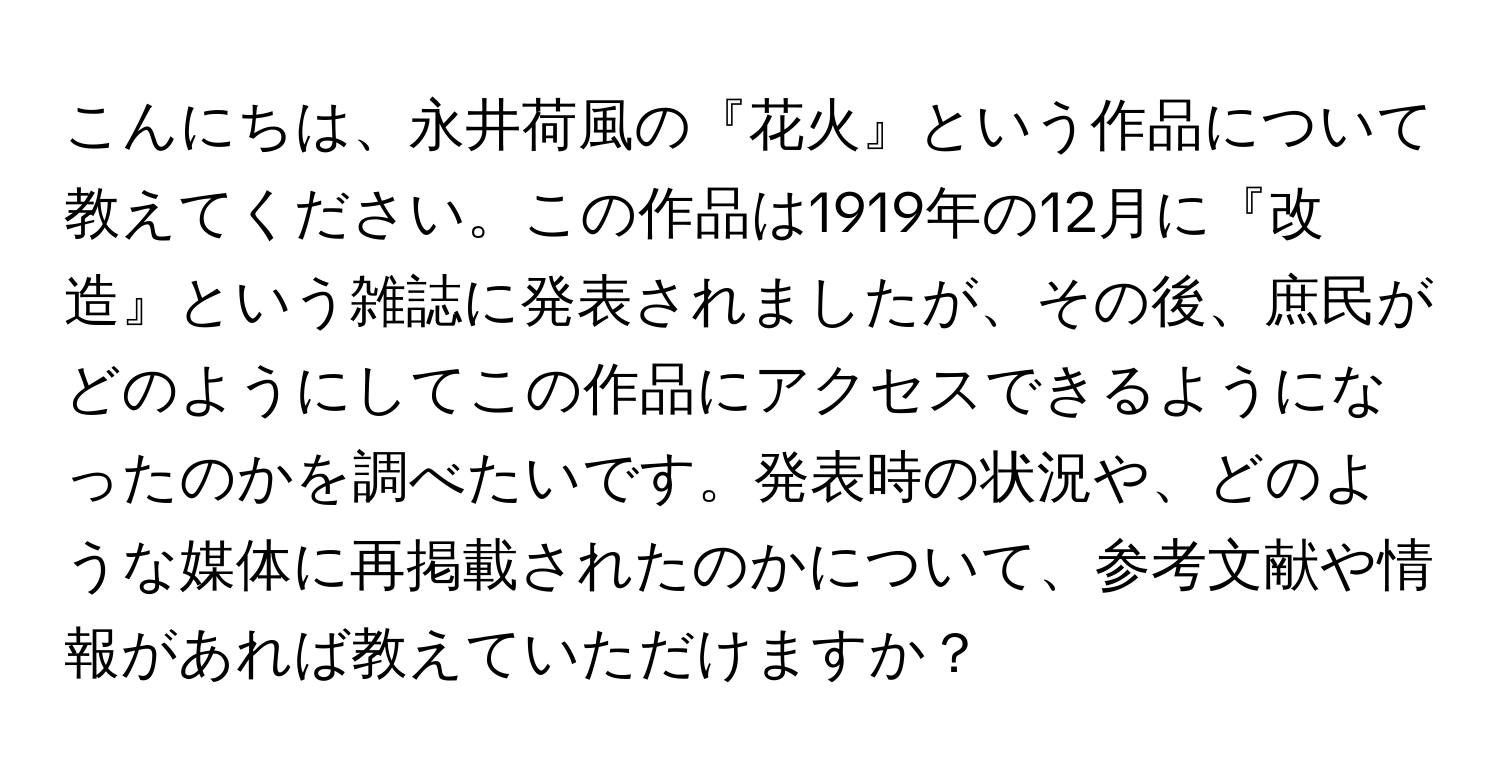 こんにちは、永井荷風の『花火』という作品について教えてください。この作品は1919年の12月に『改造』という雑誌に発表されましたが、その後、庶民がどのようにしてこの作品にアクセスできるようになったのかを調べたいです。発表時の状況や、どのような媒体に再掲載されたのかについて、参考文献や情報があれば教えていただけますか？