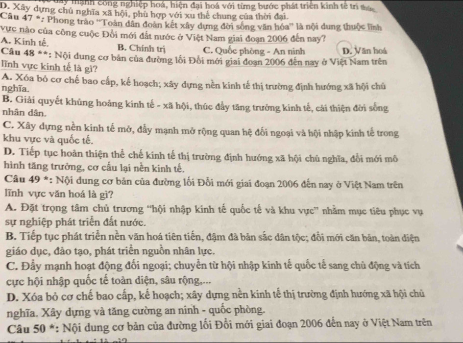 a y  mạnh công nghiệp hoá, hiện đại hoá với từng bước phát triển kinh tế tri thức
D. Xây dựng chủ nghĩa xã hội, phù hợp với xu thế chung của thời đại
Câu 47 *: Phong trào “Toàn dân đoàn kết xây dựng đời sống văn hóa” là tội dung thuộc lĩnh
vực nào của công cuộc Đổi mới đắt nước ở Việt Nam giai đoạn 2006 đến nay?
A. Kinh tế. B. Chính trị C. Quốc phòng - An ninh D. Văn hoá
Câu 48 **: *: Nội dung cơ bản của đường lối Đối mới giai đoạn 2006 đến nay ở Việt Nam trên
lĩnh vực kinh tế là gì?
A. Xóa bỏ cơ chế bao cấp, kế hoạch; xây dựng nền kinh tế thị trường định hướng xã hội chủ
nghĩa.
B. Giải quyết khủng hoảng kinh tế - xã hội, thúc đầy tăng trưởng kinh tế, cải thiện đời sống
nhân dân.
C. Xây dựng nền kinh tế mở, đẫy mạnh mở rộng quan hệ đối ngoại và hội nhập kinh tế trong
khu vực và quốc tế.
D. Tiếp tục hoàn thiện thể chế kinh tế thị trường định hướng xã hội chủ nghĩa, đổi mới mô
hình tăng trưởng, cơ cấu lại nền kinh tế.
Câu 49 *: Nội dung cơ bản của đường lối Đỗi mới giai đoạn 2006 đến nay ở Việt Nam trên
lĩnh vực văn hoá là gì?
A. Đặt trọng tâm chủ trương “hội nhập kinh tế quốc tế và khu vực” nhằm mục tiêu phục vụ
sự nghiệp phát triển đất nước.
B. Tiếp tục phát triển nền văn hoá tiên tiến, đậm đà bản sắc dân tộc; đổi mới căn bản, toàn diện
giáo dục, đào tạo, phát triền nguồn nhân lực.
C. Đầy mạnh hoạt động đối ngoại; chuyển từ hội nhập kinh tế quốc tế sang chủ động và tích
cực hội nhập quốc tế toàn diện, sâu rộng,...
D. Xóa bỏ cơ chế bao cấp, kế hoạch; xây dựng nền kinh tế thị trường định hướng xã hội chủ
nghĩa. Xây dựng và tăng cường an ninh - quốc phòng.
Câu 50 *: Nội dung cơ bản của đường lối Đổi mới giai đoạn 2006 đến nay ở Việt Nam trên