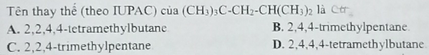 Tên thay thể (theo IUPAC) của (CH_3)_3C-CH_2-CH(CH_3)_2 là
A. 2, 2, 4, 4 -tetramethylbutane B. 2, 4, 4 -trimethylpentane.
C. 2, 2, 4 -trimethylpentane D. 2, 4, 4, 4 -tetramethylbutane