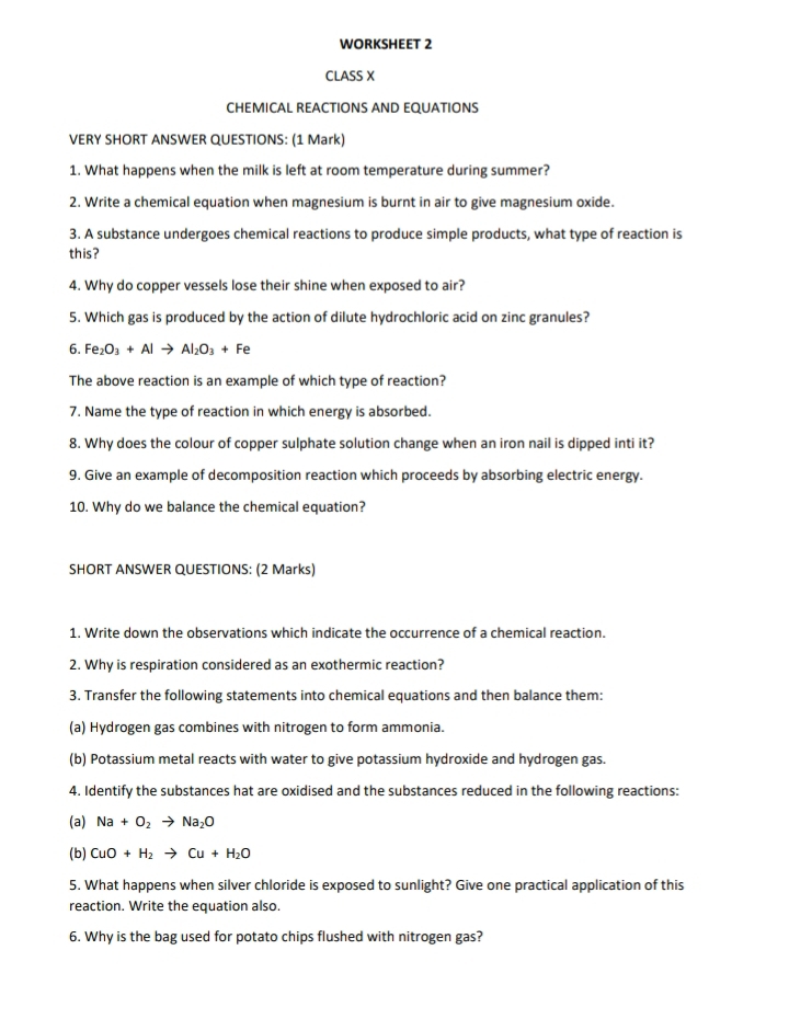 WORKSHEET 2 
CLASS X 
CHEMICAL REACTIONS AND EQUATIONS 
VERY SHORT ANSWER QUESTIONS: (1 Mark) 
1. What happens when the milk is left at room temperature during summer? 
2. Write a chemical equation when magnesium is burnt in air to give magnesium oxide. 
3. A substance undergoes chemical reactions to produce simple products, what type of reaction is 
this? 
4. Why do copper vessels lose their shine when exposed to air? 
5. Which gas is produced by the action of dilute hydrochloric acid on zinc granules? 
6. Fe_2O_3+Alto Al_2O_3+Fe
The above reaction is an example of which type of reaction? 
7. Name the type of reaction in which energy is absorbed. 
8. Why does the colour of copper sulphate solution change when an iron nail is dipped inti it? 
9. Give an example of decomposition reaction which proceeds by absorbing electric energy. 
10. Why do we balance the chemical equation? 
SHORT ANSWER QUESTIONS: (2 Marks) 
1. Write down the observations which indicate the occurrence of a chemical reaction. 
2. Why is respiration considered as an exothermic reaction? 
3. Transfer the following statements into chemical equations and then balance them: 
(a) Hydrogen gas combines with nitrogen to form ammonia. 
(b) Potassium metal reacts with water to give potassium hydroxide and hydrogen gas. 
4. Identify the substances hat are oxidised and the substances reduced in the following reactions: 
(a) Na+O_2to Na_2O
(b) CuO+H_2to Cu+H_2O
5. What happens when silver chloride is exposed to sunlight? Give one practical application of this 
reaction. Write the equation also. 
6. Why is the bag used for potato chips flushed with nitrogen gas?