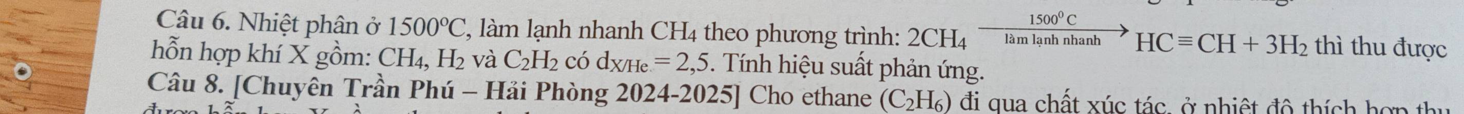 Nhiệt phân ở 1500°C ', làm lạnh nhanh CH4 theo phương trình: 2CH_4xrightarrow 1500^0CHCequiv CH+3H_2 thì thu được 
hỗn hợp khí X gồm: CH_4, H_2 và C_2H_2 có d_X/He=2,5. Tính hiệu suất phản ứng. 
Câu 8. [Chuyên Trần Phú - Hải Phòng 2024-2025] Cho ethane (C_2H_6) đi qua chất xúc tác, ở nhiệt đô thích hợp thu