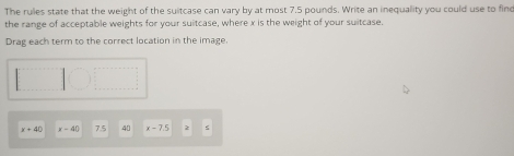 The rules state that the weight of the suitcase can vary by at most 7.5 pounds. Write an inequality you could use to finc 
the range of acceptable weights for your suitcase, where x is the weight of your suitcase. 
Drag each term to the correct location in the image.
x=40 x-40 7.5 40 x=7.5 2