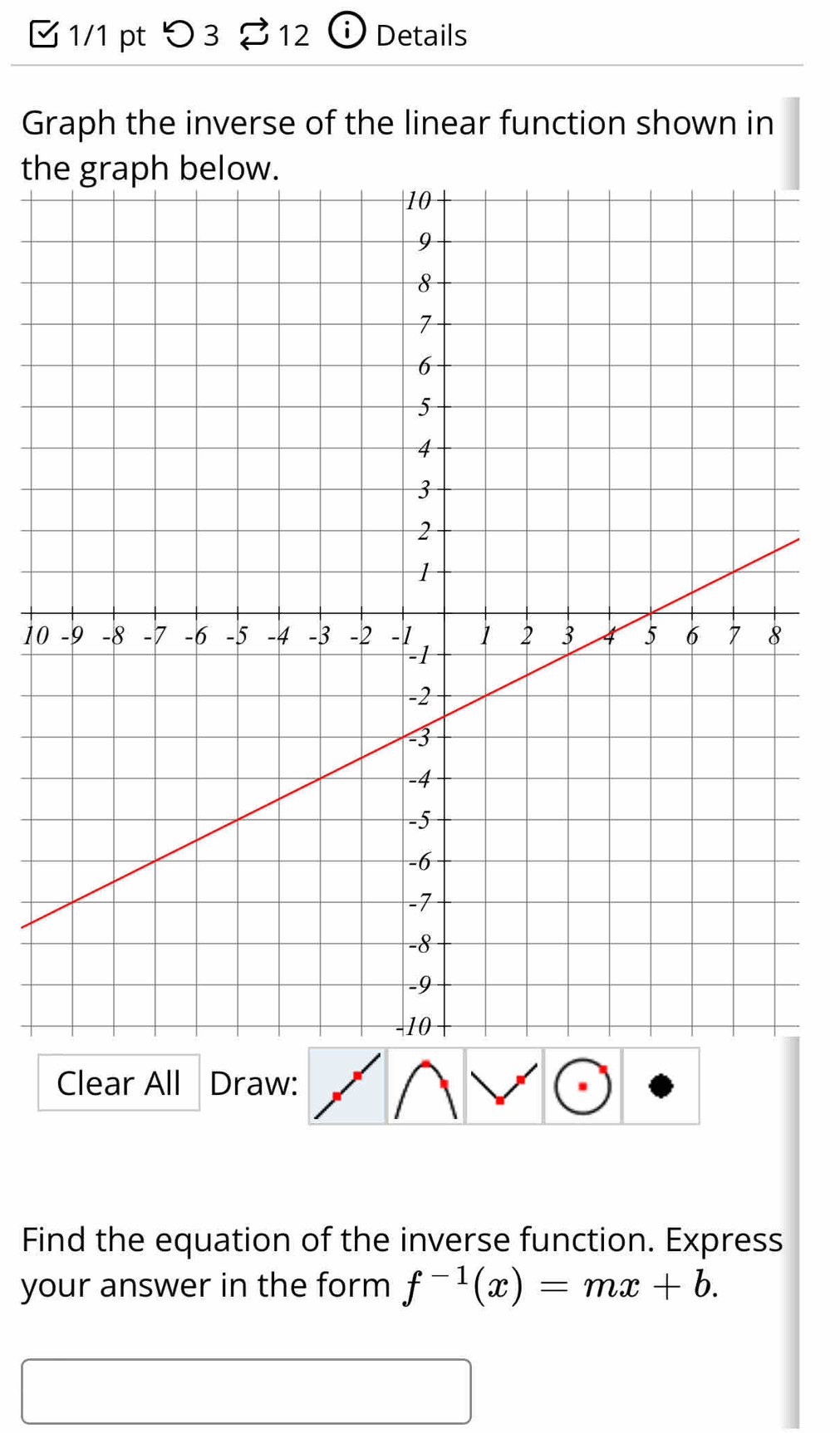 つ 3 S12 i Details 
Graph the inverse of the linear function shown in 
th 
10 
Clear All Draw: 
Find the equation of the inverse function. Express 
your answer in the form f^(-1)(x)=mx+b. 
□  □