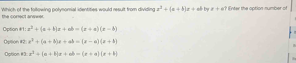 Which of the following polynomial identities would result from dividing x^2+(a+b)x+ab by x+a ? Enter the option number of
the correct answer.
Option #1: x^2+(a+b)x+ab=(x+a)(x-b)
Option #2: x^2+(a+b)x+ab=(x-a)(x+b)
It
Option #3: x^2+(a+b)x+ab=(x+a)(x+b)
Ite