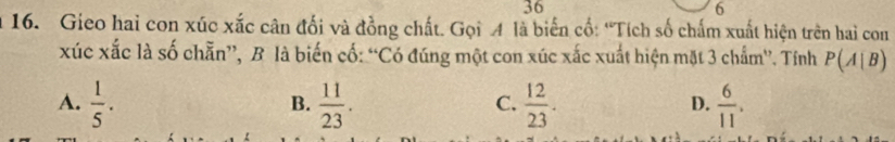 36
6
16. Gieo hai con xúc xắc cân đối và đồng chất. Gọi A là biến cố: “Tích số chấm xuất hiện trên hai con
xúc xắc là số chẵn”, B là biến cố: “Có đúng một con xúc xắc xuất hiện mặt 3 chẩm”. Tính P(A|B)
A.  1/5 .  11/23 .  12/23 .  6/11 . 
B.
C.
D.