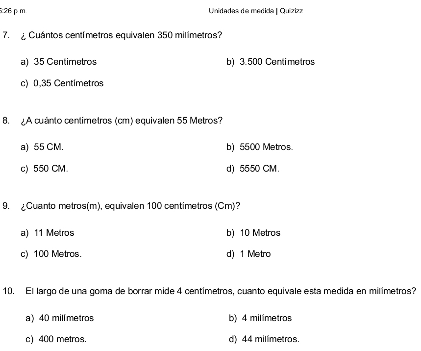 Unidades de medida | Quizizz
7. Cuántos centímetros equivalen 350 milímetros?
a) 35 Centímetros b) 3.500 Centímetros
c) 0,35 Centímetros
8. ¿A cuánto centímetros (cm) equivalen 55 Metros?
a) 55 CM. b) 5500 Metros.
c) 550 CM. d) 5550 CM.
9. ¿Cuanto metros(m), equivalen 100 centímetros (Cm)?
a) 11 Metros b) 10 Metros
c) 100 Metros. d) 1 Metro
10. El largo de una goma de borrar mide 4 centímetros, cuanto equivale esta medida en milímetros?
a) 40 milímetros b) 4 milímetros
c) 400 metros. d) 44 milímetros.