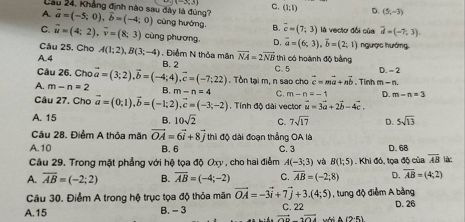 (-5;3)
C. (1;1)
Cầu 24. Khẳng định nào sau đây là đúng?
D. (5;-3)
A. vector a=(-5;0),vector b=(-4;0) cùng hướng.
B. vector c=(7;3) là vectơ đối của overline d=(-7;3).
C. vector u=(4;2),vector v=(8;3) cùng phương.
D. vector a=(6;3),vector b=(2;1) ngược hướng.
Câu 25. Cho A(1;2),B(3;-4). Điểm N thỏa mãn vector NA=2vector NB thì có hoành độ bằng
A.4 B. 2
C. 5 D. - 2
Câu 26. Cho vector a=(3;2),vector b=(-4;4),vector c=(-7;22). Tồn tại m, n sao cho vector c=mvector a+nvector b. Tính m-n.
A. m-n=2 B. m-n=4
C. m-n=-1 D. m-n=3
Câu 27. Cho vector a=(0;1),vector b=(-1;2),vector c=(-3;-2). Tính độ dài vector vector u=3vector a+2vector b-4vector c.
A. 15
B. 10sqrt(2) C. 7sqrt(17) D. 5sqrt(13)
Câu 28. Điểm A thỏa mãn vector OA=6vector i+8vector j thì độ dài đoạn thẳng OA là
A.10 B. 6 C. 3 D. 68
Câu 29. Trong mặt phẳng với hệ tọa độ Oxy , cho hai điểm A(-3;3) và B(1;5). Khi đó, tọa độ của vector AB là:
A. overline AB=(-2;2) B. overline AB=(-4;-2) C. overline AB=(-2;8)
D. overline AB=(4;2)
Câu 30. Điểm A trong hệ trục tọa độ thỏa mãn vector OA=-3vector i+7vector j+3.(4;5) , tung độ điểm A bằng
D. 26
A.15 B. - 3
C. 22
vector OD-2vector OA với A(2:5)