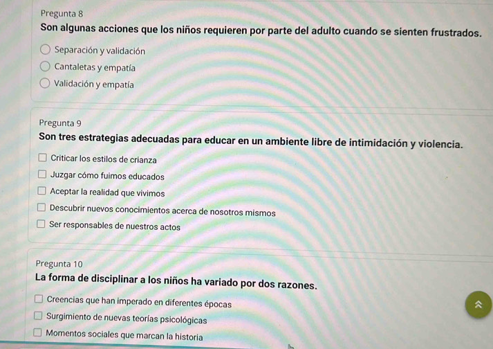 Pregunta 8
Son algunas acciones que los niños requieren por parte del adulto cuando se sienten frustrados.
Separación y validación
Cantaletas y empatía
Validación y empatía
Pregunta 9
Son tres estrategias adecuadas para educar en un ambiente libre de intimidación y violencia.
Criticar los estilos de crianza
Juzgar cómo fuimos educados
Aceptar la realidad que vivimos
Descubrir nuevos conocimientos acerca de nosotros mismos
Ser responsables de nuestros actos
Pregunta 10
La forma de disciplinar a los niños ha variado por dos razones.
Creencias que han imperado en diferentes épocas

Surgimiento de nuevas teorías psicológicas
Momentos sociales que marcan la historia