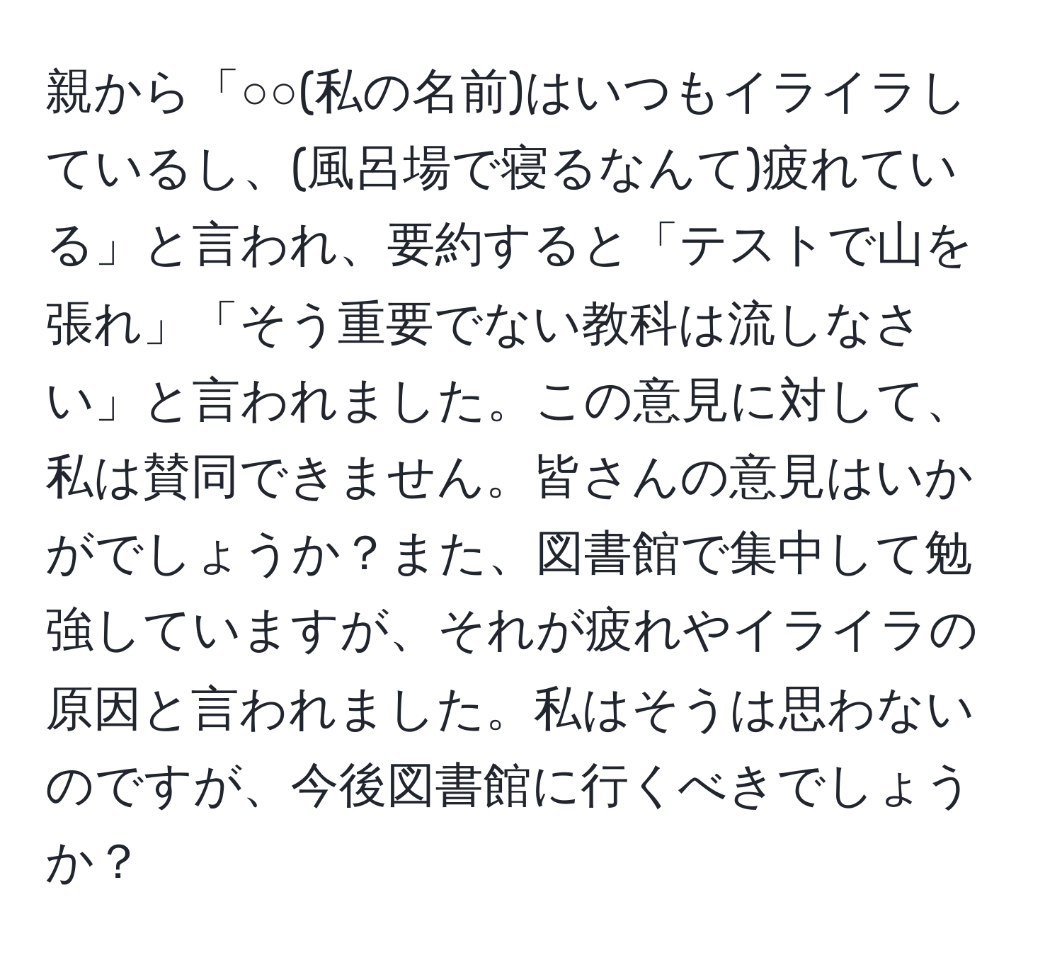 親から「○○(私の名前)はいつもイライラしているし、(風呂場で寝るなんて)疲れている」と言われ、要約すると「テストで山を張れ」「そう重要でない教科は流しなさい」と言われました。この意見に対して、私は賛同できません。皆さんの意見はいかがでしょうか？また、図書館で集中して勉強していますが、それが疲れやイライラの原因と言われました。私はそうは思わないのですが、今後図書館に行くべきでしょうか？