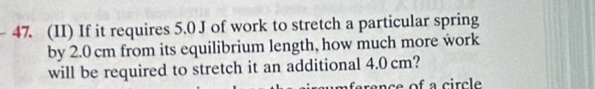 (II) If it requires 5.0 J of work to stretch a particular spring 
by 2.0 cm from its equilibrium length, how much more work 
will be required to stretch it an additional 4.0 cm? 
ence of a circle