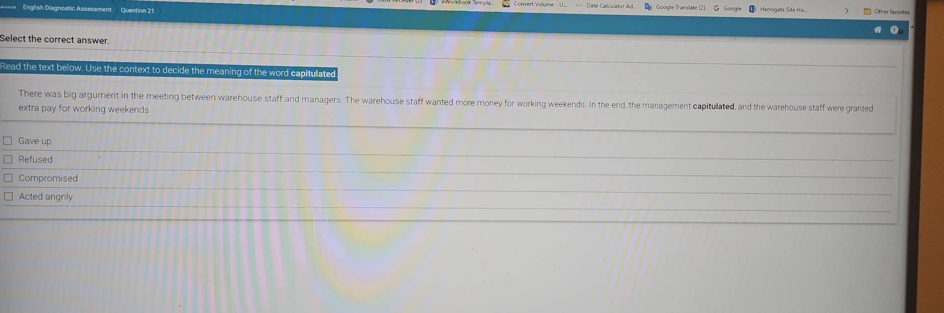 English Diagnostic Assessment Question 21
Google Translate (2)
Select the correct answer.
Read the text below. Use the context to decide the meaning of the word capitulated
There was big argument in the meeting between warehouse staff and managers. The warehouse staff wanted more money for working weekends. In the end, the management capitulated, and the warehouse staff were granted
extra pay for working weekends
Gave up
Refused
Compromised
Acted angrily
_