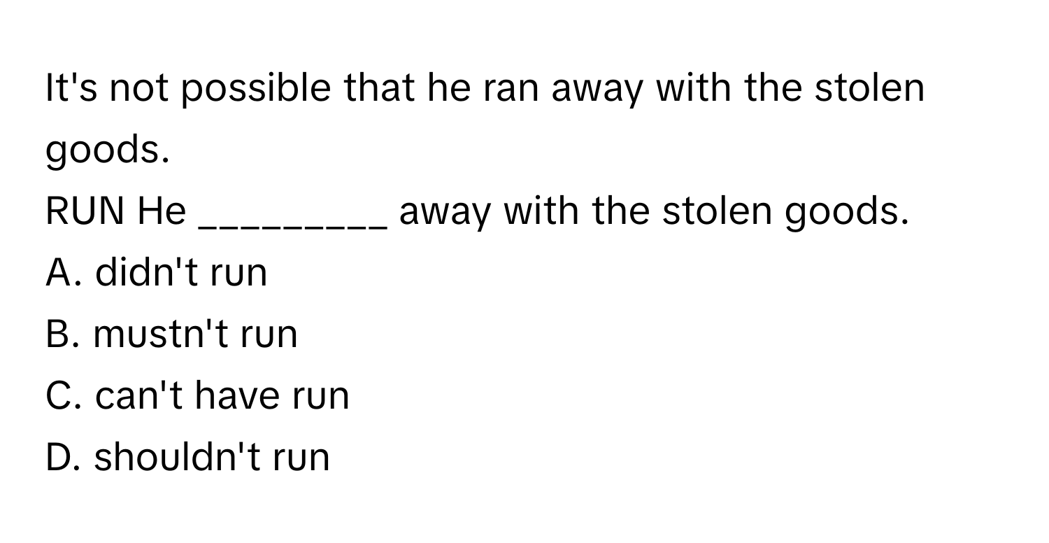 It's not possible that he ran away with the stolen goods. 

RUN He _________ away with the stolen goods. 
A. didn't run 
B. mustn't run 
C. can't have run 
D. shouldn't run