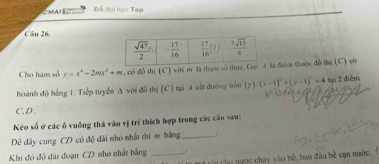 CMAI Đỗ đại học Top
Câu 26.
Cho hàm số y=x^4-2mx^2+m , có đồ thị (C) với m là tham slà điểm thuộc đồ thị (C) có
hoành độ bằng 1. Tiếp tuyến Δ với đồ thị (C) tại A cắt đường tròn (y):(x-1)^2+(y-1)^2=4 tại 2 điểm
C,D .
Kéo số ở các ô vuông thả vào vị trí thích hợp trong các câu sau:
Đê đây cung CD có độ dài nhỏ nhất thì m bằng _.
Khi đó độ dài đoạn CD nhỏ nhất bằng _.
vở với cho nước chảy vào bê, ban đầu bê cạn nước.