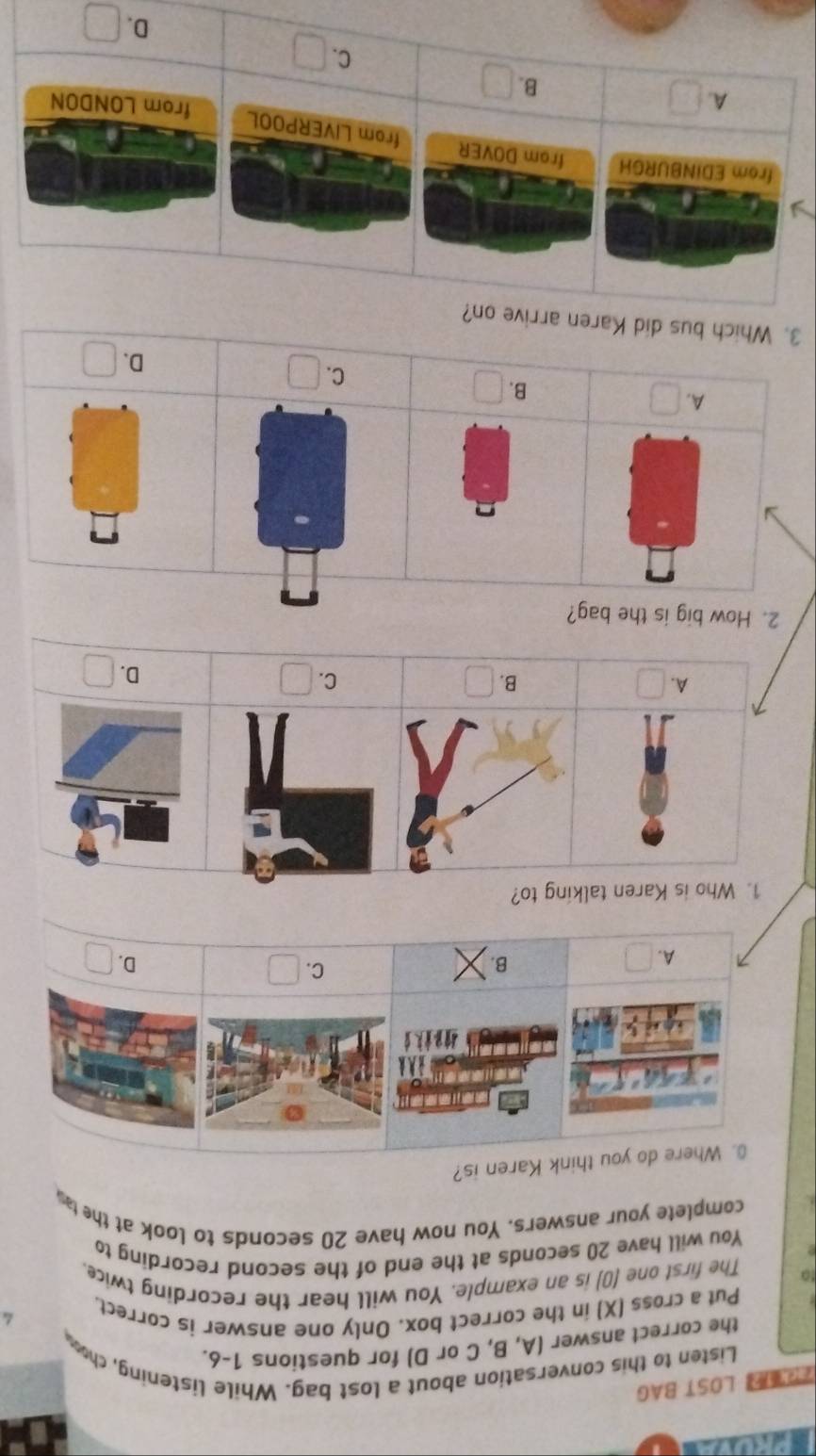 》LOST BAG
Listen to this conversation about a lost bag. While listening, cho
the correct answer (A, B, C or D) for questions 1-6.
Put a cross (X) in the correct box. Only one answer is correct.
to The first one (0) is an example. You will hear the recording twice.
You will have 20 seconds at the end of the second recording to
complete your answers. You now have 20 seconds to look at the tas
0. Where do you think Karen is?
C. □
A. □ B. D. □
1. Who is Karen talking to?
C. □
B. □
D. □
2. How big is the bag?
A. □
B. □
C. □
D. □
3. Which bus did Karen arrive on?
from EDINBURGH from DOVER from LIVERPOOL
A. □
B. □ C. □
D. □