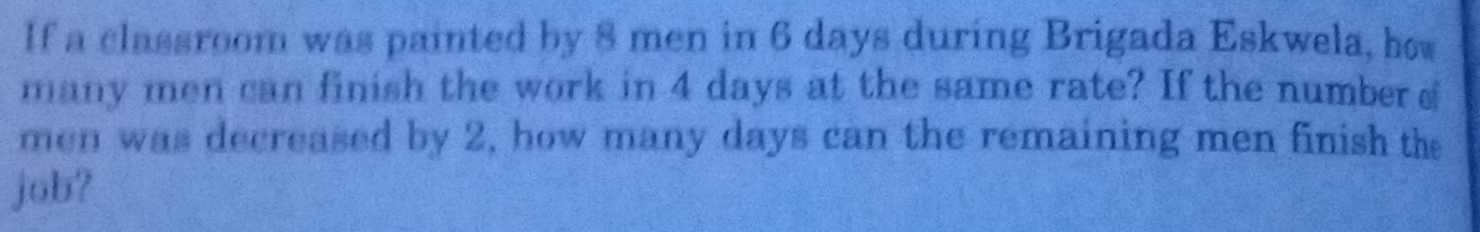 If a classroom was painted by 8 men in 6 days during Brigada Eskwela, how 
many men can finish the work in 4 days at the same rate? If the number s 
men was decreased by 2, how many days can the remaining men finish the 
job?