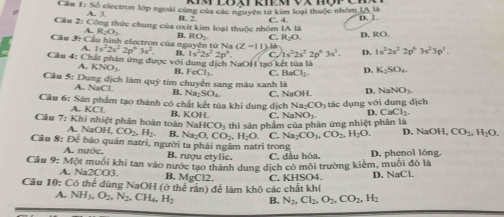 Câu 1:Sdelta * electron lớp ngoài cùng của các nguyên từ kim loại thuộc nhóm IA là
A. 3. B. 2. C. 4.
D. 1.
Cầu 2: Công thức chung của oxit kim loại thuộc nhóm IA là
A. R_2O_3.
B. RO_2. C. R_2O. D. RO.
Cầu 3: Cầu hình electron của nguyên tứ Na (Z=11) là D. 1s^22s^22p^63s^23p^1.
A. 1s^22s^22p^63s^2. B. 1s^22s^22p^6. C. 1s^22s^22p^63s^1.
Cầu 4: Chất phản ứng được với dung dịch NaOH tạo kết tủa là
A. KNO_3. B. Fe Cl_3.
C. BaCl_2. D. K_2SO_4.
Câu 5: Dung dịch làm quỹ tím chuyển sang màu xanh là NaNO_3.
A. NaCl. B. Na_2SO_4. C. NaOH.
D.
Câu 6: Sản phẩm tạo thành có chất kết tủa khi dung dịch Na_2CO_3 tác dụng với dung dịch
A. KCl. B. KOH. C. Na NO_3. D. CaCl_2.
Câu 7: Khi nhiệt phân hoàn toàn Na HCO_3 thì sản phẩm của phản ứng nhiệt phân là
A. NaOH, CO_2,H_2. B. Na_2O,CO_2,H_2O. C. Na_2CO_3,CO_2,H_2O. D. NaOH, CO_2,H_2O.
Câu 8: Để bảo quản natri, người ta phải ngâm natri trong
A. nước. B. rượu etylic. C. dầu hỏa. D. phenol lỏng.
Câu 9: Một muối khi tan vào nước tạo thành dung dịch có môi trường kiềm, muối đó là
A. Na2CO3. B. MgCl2.
C. KHSO4. D. NaCl.
Câu 10: Có thể dùng NaOH (ở thể răn) để làm khô các chất khí
A. NH_3,O_2,N_2,CH_4,H_2
B. N_2,Cl_2,O_2,CO_2,H_2