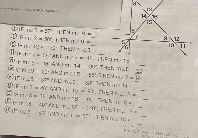 Learning Company LLC. All Rights Reserved. 
Dif m∠ 5=57° , THEN m∠ 8=
Dif m∠ 3=50° , THEN m∠ 9= _
SiF m∠ 12=120° , THEN m∠ 3= _
①IF m∠ 7=55° AND m∠ 9=45° , THE
①IF m∠ 3=46° AND m∠ 14=99° , THEN m∠ 8= _
WIF m∠ 9=29° AND m∠ 15=85° , THEN m∠ 7= _
Dif m∠ 8=37° AND m∠ 3=38° , THEN m∠ 14= _
Dif m∠ 7=40° AND m∠ 15=90° , THEN m∠ 12= _
GIF m∠ 3=35° AND m∠ 16=90° , THEN m∠ 8= _
DIF m∠ 8=40° AND m∠ 12=140° , THEN m∠ 15= _
_
Dif m∠ 7=55° AND m∠ 1=50° , THEN m∠ 16= _
PRE-ALGEBRA WITH PIZZAZZ!