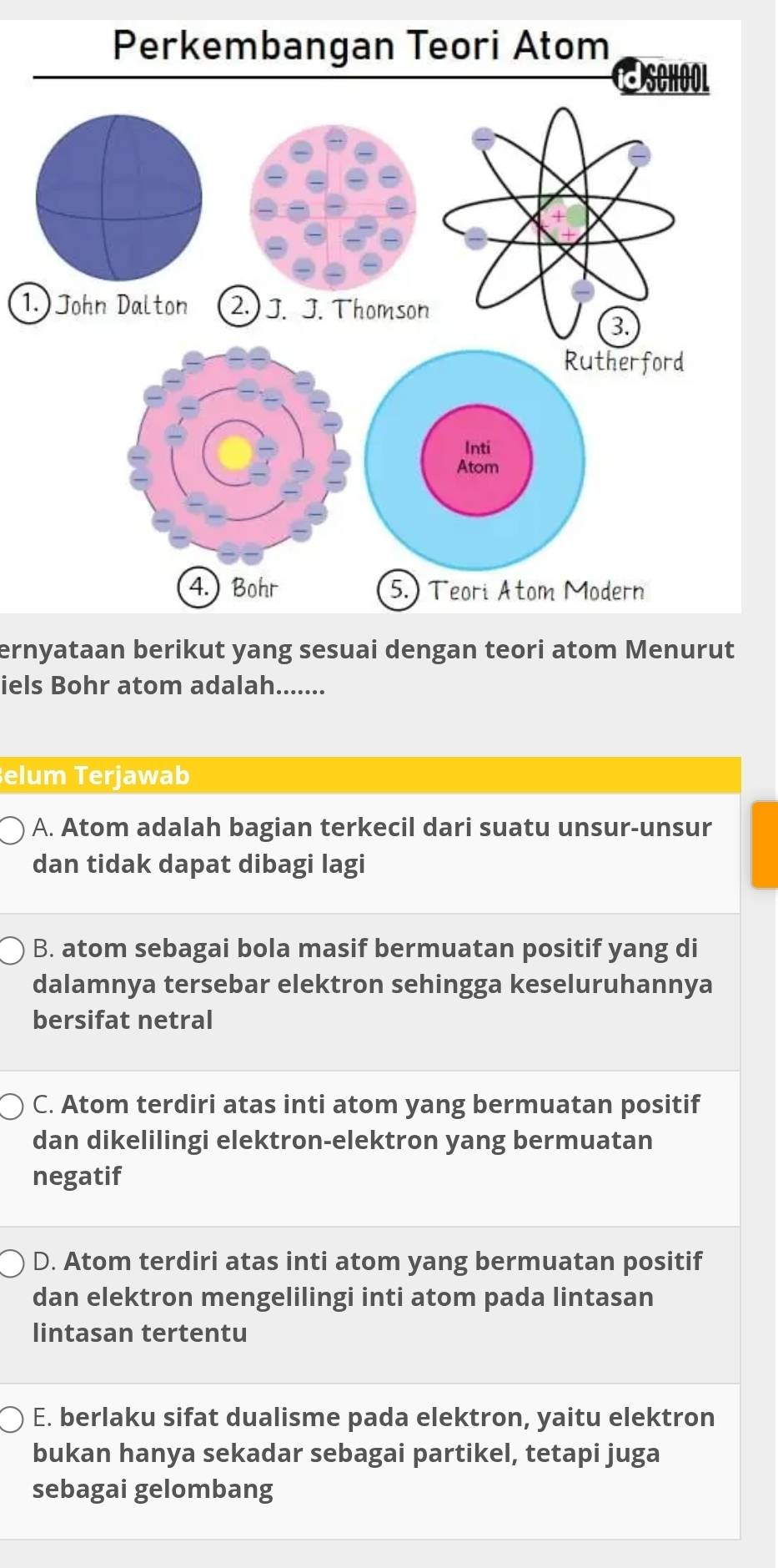 ernyataan berikut yang sesuai dengan teori atom Menurut
iels Bohr atom adalah.......
erjawab
A. Atom adalah bagian terkecil dari suatu unsur-unsur
dan tidak dapat dibagi lagi
B. atom sebagai bola masif bermuatan positif yang di
dalamnya tersebar elektron sehingga keseluruhannya
bersifat netral
C. Atom terdiri atas inti atom yang bermuatan positif
dan dikelilingi elektron-elektron yang bermuatan
negatif
D. Atom terdiri atas inti atom yang bermuatan positif
dan elektron mengelilingi inti atom pada lintasan
lintasan tertentu
E. berlaku sifat dualisme pada elektron, yaitu elektron
bukan hanya sekadar sebagai partikel, tetapi juga
sebagai gelombang