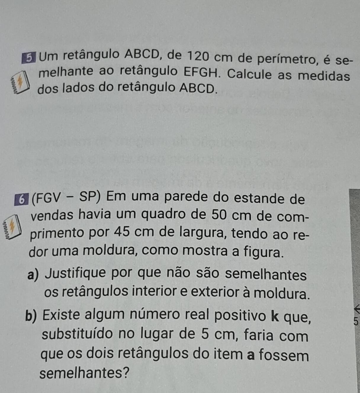 Um retângulo ABCD, de 120 cm de perímetro, é se- 
melhante ao retângulo EFGH. Calcule as medidas 
dos lados do retângulo ABCD. 
6 (FGV - SP) Em uma parede do estande de 
vendas havia um quadro de 50 cm de com- 
primento por 45 cm de largura, tendo ao re- 
dor uma moldura, como mostra a figura. 
a) Justifique por que não são semelhantes 
os retângulos interior e exterior à moldura. 
b) Existe algum número real positivo k que, 
5 
substituído no lugar de 5 cm, faria com 
que os dois retângulos do item a fossem 
semelhantes?