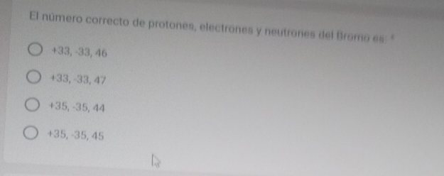 El número correcto de protones, electrones y neutrones del Bromo es
+33, -33, 46
+33, -33, 47
+35, -35, 44
+35, -35, 45