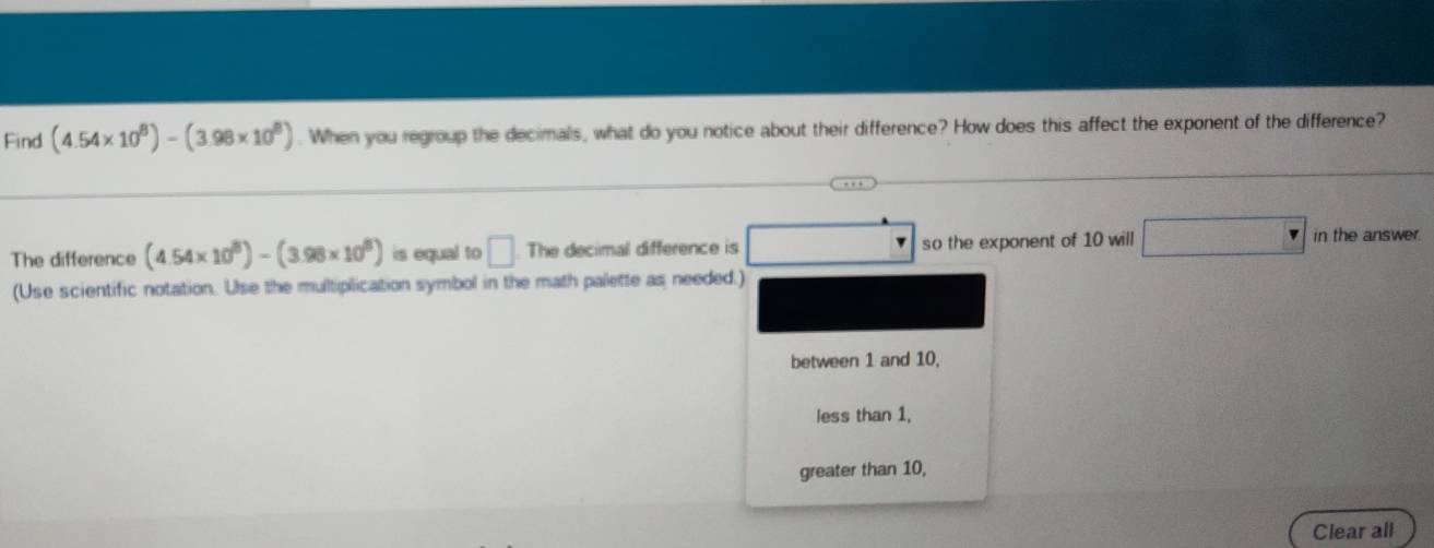 Find (4.54* 10^8)-(3.98* 10^8). When you regroup the decimals, what do you notice about their difference? How does this affect the exponent of the difference?
The difference (4.54* 10^8)-(3.98* 10^8) is equal to □. The decimal difference is so the exponent of 10 will frac -x+111/□  in the answer.
(Use scientific notation. Use the multiplication symbol in the math palette as needed.)
between 1 and 10,
less than 1,
greater than 10,
Clear all