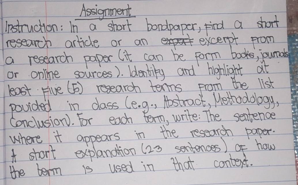 Assignment 
instruction: In a short bondpaper, find a short 
research article or an excerpt from 
a research paper (it can be form books, junals 
or online sources). ldentiky and highlight at 
least Five (5) researoh tenns from the list 
povided in class (e. 9. , Hostract, Wethodology, 
Conclusion). For each term, write: The sentence 
where it appears in the research paper. 
A stort explanation (23 sentences) of how 
the term is used in that context.