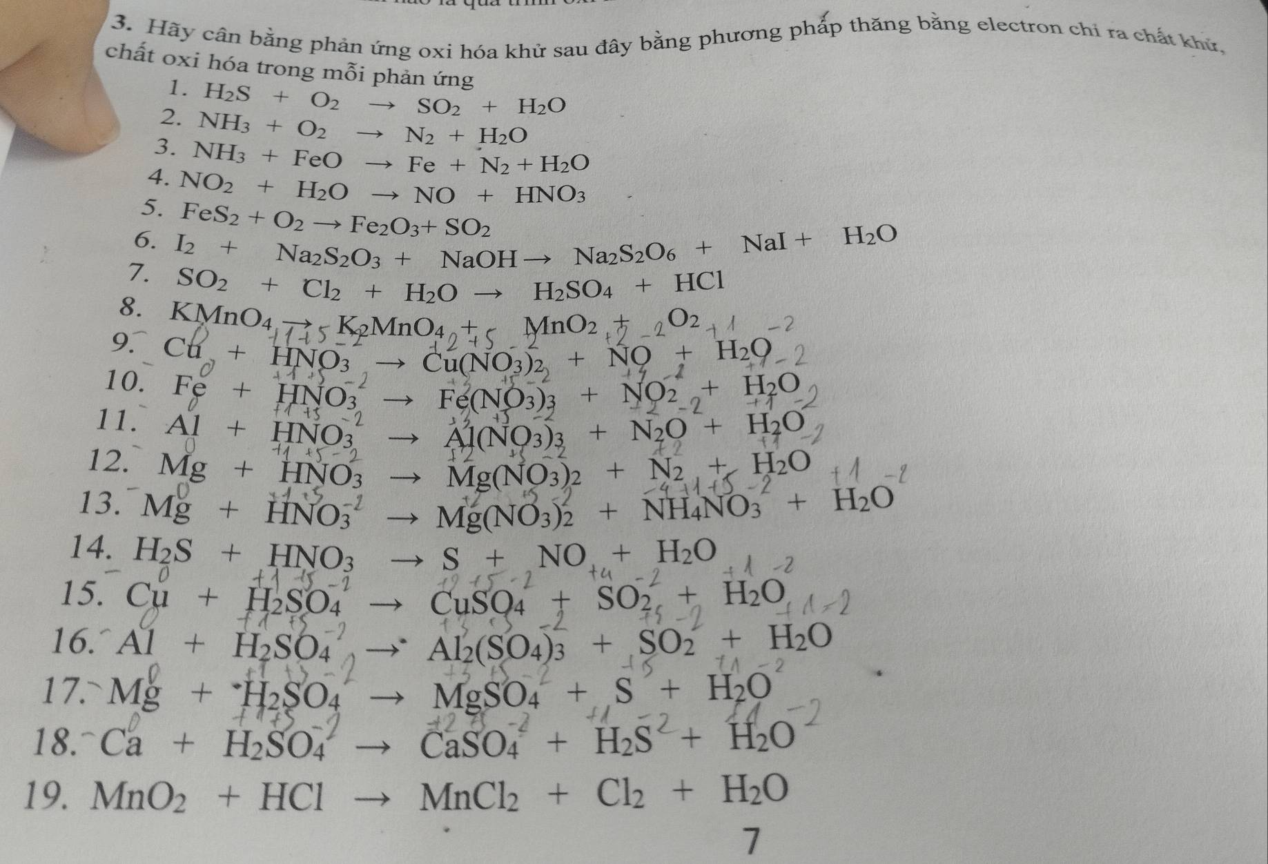 Hãy cân bằng phản ứng oxi hóa khử sau đây bằng phương phấp thăng bằng electron chỉ ra chất khử,
chất oxi hóa trong mỗi phản ứng
1.
2. H_2S+O_2to SO_2+H_2O
3. NH_3+O_2to N_2+H_2O
4. NH_3+FeOto Fe+N_2+H_2O
5. NO_2+H_2Oto NO+HNO_3
6. FeS_2+O_2to Fe_2O_3+SO_2
7. I_2+Na_2S_2O_3+NaOHto Na_2S_2O_6+NaI+H_2O
SO_2+Cl_2+H_2Oto H_2SO_4+HCl
8. KMnO4 7 Cl+HNO_3to Cu(NO_3)_2+NO+H_2O
10. Fe+HNO_3^((-2)to Fe(NO_3))_3+NO_2uparrow +H_2O 11+1
1+1+
11. Al+HNO_3^((-2)to Al(NO_3))_3+N_2O^2+H_2O
12. Mg+HNO_3to Mg(NO_3)_2+N_2+H_2O +1+5-
13. Mg+HNO_3^((-2)to Mg(NO_3))_2^(2+NH_4)NO_3^((-2)+H_2)O
14. H_2S+HNO_3to S+NO+H_2O 2
+15-2
15. Cu+H_2SO_4to CuSO_4+SO_2+H_2O
(1,0)
16. Al + H₂SO₄ → Al₂(SO₄)₃ + SO₂ + H₂O
17.
Mg+H_2SO_4to MgSO_4+S+H_2O
18. Ca + H₂SO₄ → CaSO₄ + H₂S + H₂O
19. MnO_2+HClto MnCl_2+Cl_2+H_2O
7