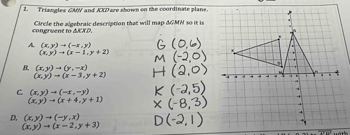 Triangles GMH and KXDare shown on the coordinate plane.
Circle the algebraic description that will map △ GMH so it is
congruent to △ KXD.
A. (x,y)to (-x,y)
(x,y)to (x-1,y+2)
B. (x,y)to (y,-x)
(x,y)to (x-3,y+2)
C. (x,y)to (-x,-y)
(x,y)to (x+4,y+1)
D. (x,y)to (-y,x)
(x,y)to (x-2,y+3).