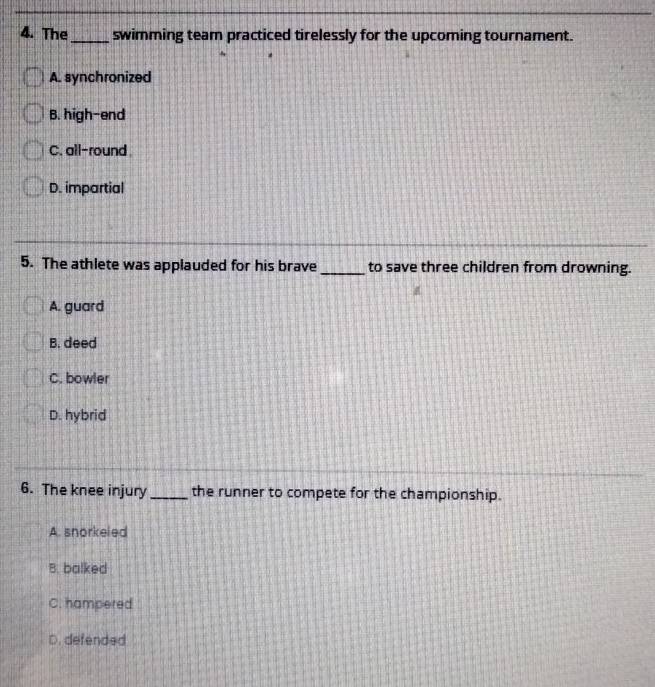 The_ swimming team practiced tirelessly for the upcoming tournament.
A. synchronized
B. high-end
C. all-round
D. impartial
5. The athlete was applauded for his brave _to save three children from drowning.
A. guard
B. deed
C. bowler
D. hybrid
6. The knee injury_ the runner to compete for the championship.
A. snorkeled
B. balked
C. hampered
D. defended