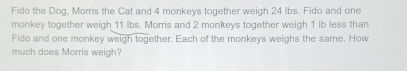 Fido the Dog, Morris the Cat and 4 monkeys together weigh 24 lbs. Fido and one 
monkey together weigh 11 lbs. Morris and 2 monkeys together weigh 1 lb less than 
Fido and one monkey weigh together. Each of the monkeys weighs the same. How 
much does Morris weigh?