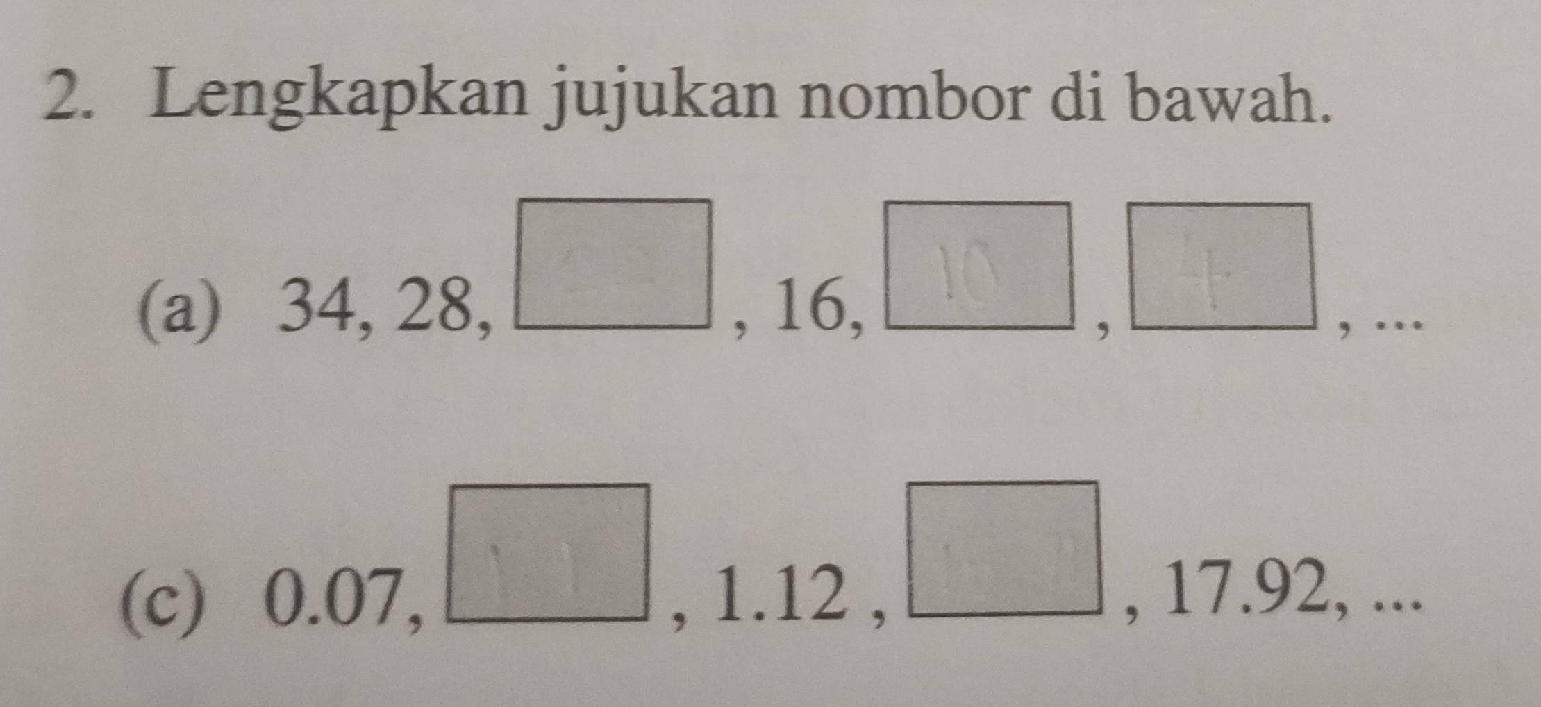 Lengkapkan jujukan nombor di bawah. 
(a) 34, 28, , 16,
 □ /□   | 
□ 
, 
, … 
(c) 0.07, , 1.12 , , 17.92, ... 
□^(□)□ 