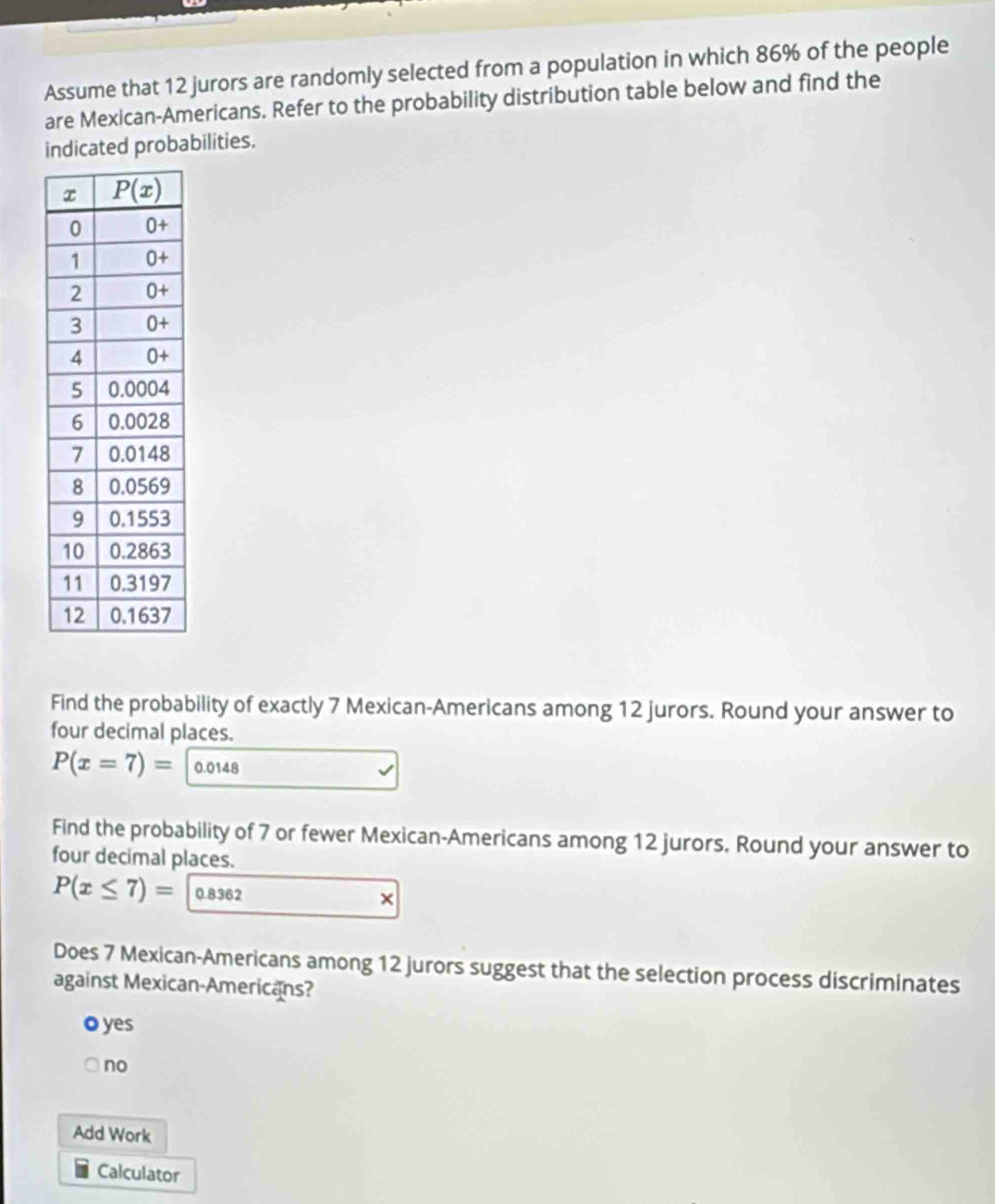 Assume that 12 jurors are randomly selected from a population in which 86% of the people
are Mexican-Americans. Refer to the probability distribution table below and find the
indicated probabilities.
Find the probability of exactly 7 Mexican-Americans among 12 jurors. Round your answer to
four decimal places.
P(x=7)= 0.0148
Find the probability of 7 or fewer Mexican-Americans among 12 jurors. Round your answer to
four decimal places.
P(x≤ 7)= 0.8362 ×
Does 7 Mexican-Americans among 12 jurors suggest that the selection process discriminates
against Mexican-Americans?
o yes
no
Add Work
Calculator