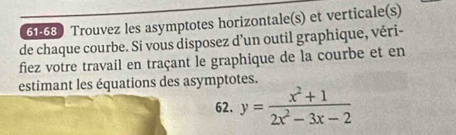 61-68 Trouvez les asymptotes horizontale(s) et verticale(s) 
de chaque courbe. Si vous disposez d’un outil graphique, véri- 
fiez votre travail en traçant le graphique de la courbe et en 
estimant les équations des asymptotes. 
62. y= (x^2+1)/2x^2-3x-2 