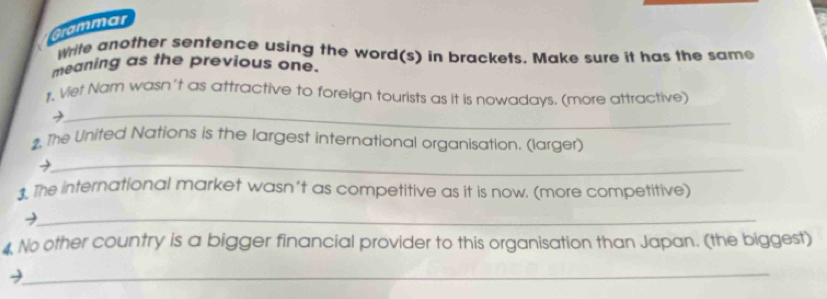 Grammar 
Write another sentence using the word(s) in brackets. Make sure it has the same 
meaning as the previous one. 
r, Viet Nam wasn't as attractive to foreign tourists as it is nowadays. (more attractive) 
_2 
2, The United Nations is the largest international organisation. (larger) 
_ 
1. The international market wasn't as competitive as it is now. (more competitive) 
_ 
4 No other country is a bigger financial provider to this organisation than Japan. (the biggest) 
_