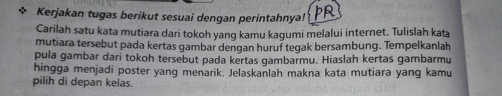 Kerjakan tugas berikut sesuai dengan perintahnya! pR 
Carilah satu kata mutiara dari tokoh yang kamu kagumi melalui internet. Tulislah kata 
mutiara tersebut pada kertas gambar dengan huruf tegak bersambung. Tempelkanlah 
pula gambar dari tokoh tersebut pada kertas gambarmu. Hiasłah kertas gambarmu 
hingga menjadi poster yang menarik. Jelaskanlah makna kata mutiara yang kamu 
pilih di depan kelas.