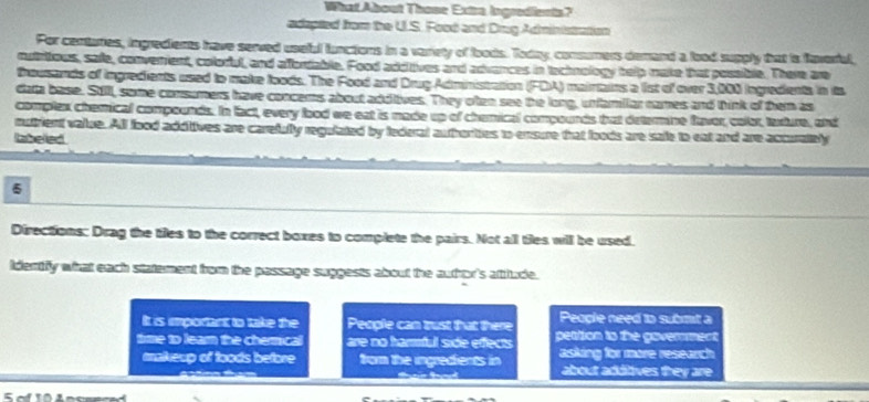 What About Those Extra Ingredients?
edapted from the U.S. Food and Drug Administration
For centaries, ingredients have served usebul lunctions in a varrety of foods. Today, consumers demand a lood supply that is faverial,
rutriious, safe, convenient, colorful, and affortable. Food additives and advances in technology help make that possible. There are
frousands of ingredients used to make loods. The Food and DrugAdministration (FDA) mairtains a list of over 3,000 ingredients in its
data base. Still, some consumers have concems about additives. They oten see the long, unfamilar names and think of them as
complex chemical compounds. In fact, every lood we eat is made up of chemical compounds fhat determne faver, color, tasture, and
mutrient value. All food addttives are carefully regulated by federal authorities to ensure that foods are safe to eat and are accuralibly
labelled
6
Directions: Drag the tiles to the correct boxes to complete the pairs. Not all tiles will be used.
identfy what each statement from the pessage suggests about the author's attitude.
It is important to take the People can trust that there People need to submt a
time to learn the chermical are no hamful side effects pettion to the govermment
makeup of toods before from the ingredients in asking for more research
about additives they are