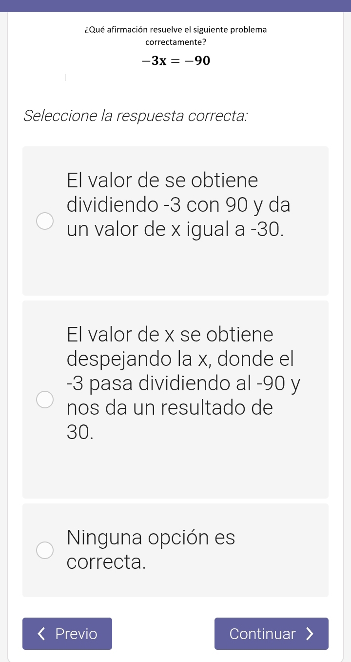 ¿Qué afirmación resuelve el siguiente problema
correctamente?
-3x=-90
Seleccione la respuesta correcta:
El valor de se obtiene
dividiendo -3 con 90 y da
un valor de x igual a -30.
El valor de x se obtiene
despejando la x, donde el
-3 pasa dividiendo al -90 y
nos da un resultado de
30.
Ninguna opción es
correcta.
Previo Continuar