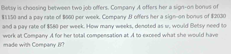 Betsy is choosing between two job offers. Company A offers her a sign-on bonus of
$1150 and a pay rate of $660 per week. Company B offers her a sign-on bonus of $2030
and a pay rate of $580 per week. How many weeks, denoted as w, would Betsy need to 
work at Company A for her total compensation at A to exceed what she would have 
made with Company B?