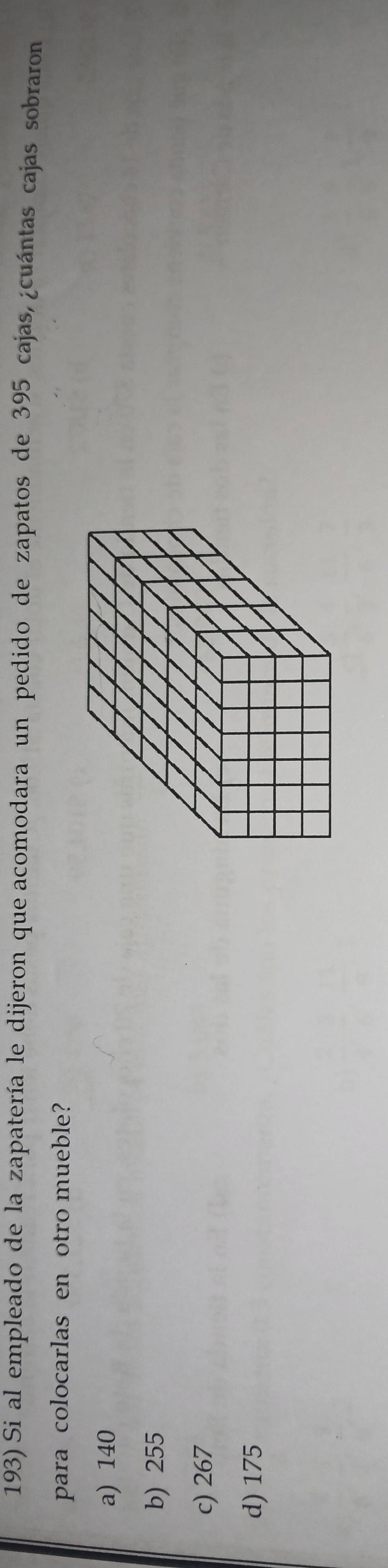 Si al empleado de la zapatería le dijeron que acomodara un pedido de zapatos de 395 cajas, ¿cuántas cajas sobraron
para colocarlas en otro mueble?
a) 140
b) 255
c) 267
d) 175