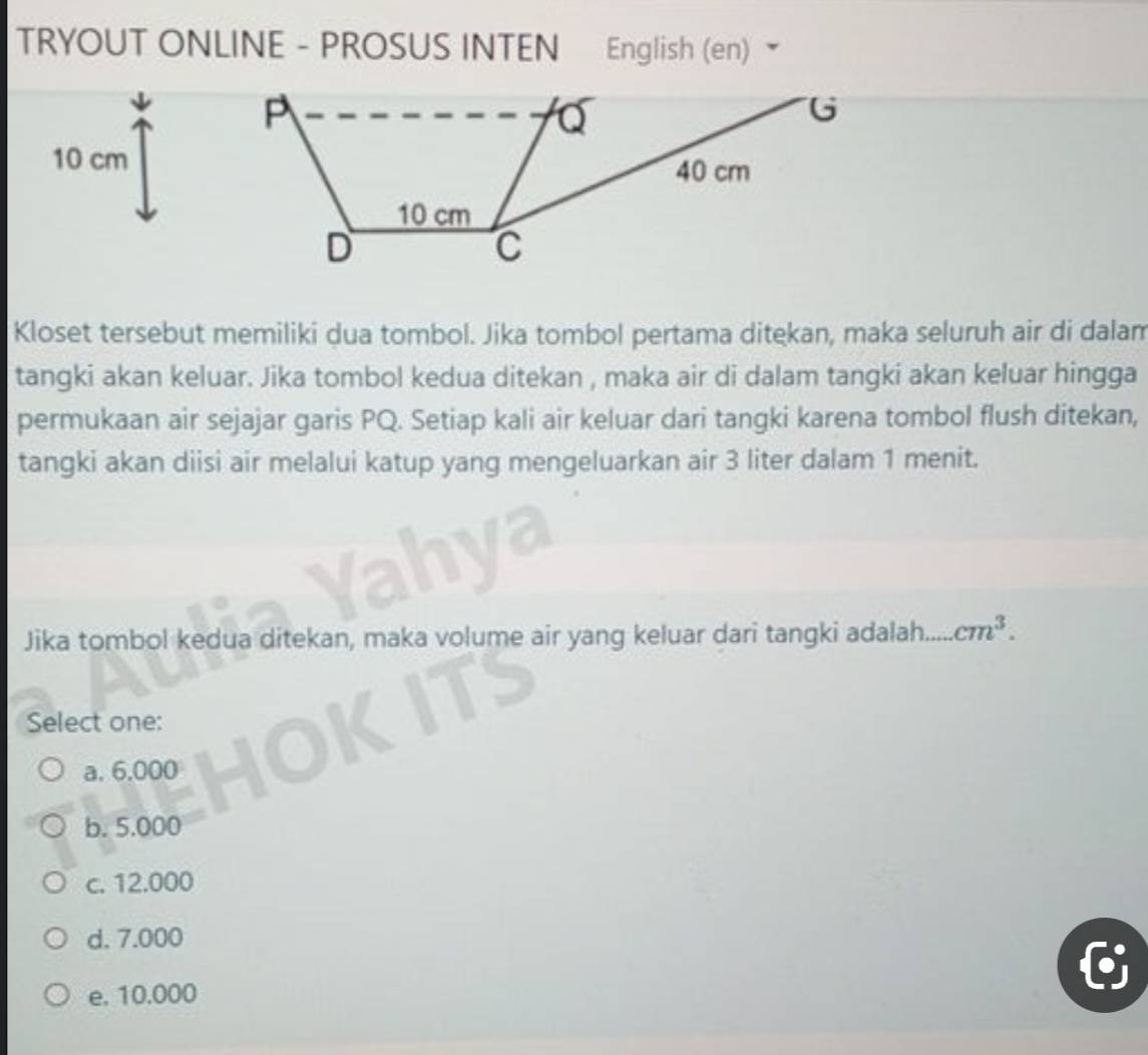 TRYOUT ONLINE - PROSUS INTEN English (en)
P
Q
G
10 cm 40 cm
10 cm
D
C
Kloset tersebut memiliki dua tombol. Jika tombol pertama ditekan, maka seluruh air di dalam
tangki akan keluar. Jika tombol kedua ditekan , maka air di dalam tangki akan keluar hingga
permukaan air sejajar garis PQ. Setiap kali air keluar dari tangki karena tombol flush ditekan,
tangki akan diisi air melalui katup yang mengeluarkan air 3 liter dalam 1 menit.
Jika tombol kedua ditekan, maka volume air yang keluar dari tangki adalah. ,. cm^3. 
Select one:
a. 6,000
b. 5.000
c. 12.000
d. 7.000
e. 10.000