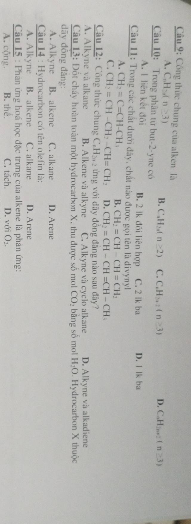Công thức chung của alken là
A. C_nH_2n(n≥ 3)
B. C_nH_2n(n≥ 2) C. C_nH_2n-2(n≥ 3) D. C_nH_2n+2(n≥ 3)
Câu 10: Trong phân từ but-2-yne có
A. 1 liên kết đôi B. 2 lk đôi liên hợp C. 2 lk ba D. llkba
Câu 11: Trong các chất dưới đây, chất nào được gọi tên là divynyl
A. CH_2=C=CH-CH_3 B. CH_2=CH-CH=CH_2
C. CH_2=CH-CH_2-CH=CH_2 D. CH_2=CH-CH=CH-CH_3
Câu 12: Công thức chung C_nH_2n-2 ứng với dãy đồng đẳng nào sau đây?
A. Alkyne và alkane B. Alkene và alkyne C. Alkyne và cyclo alkane D. Alkyne và alkadiene
Câu 13: Đốt cháy hoàn toàn một hydrocarbon X, thu được số mol CO_2 bằng số mol H_2O. Hydrocarbon X thuộc
dãy đồng đǎng:
A. Alkyne B. alkene C. alkane D. Arene
Câu 14 : Hydrocarbon có tên olefin là:
A. Alkyne B. alkene C. alkane D. Arene
Câu 15 : Phản ứng hoá học đặc trưng của alkene là phản ứng:
A. cộng. B. thế. C. tách. D. với O_2.