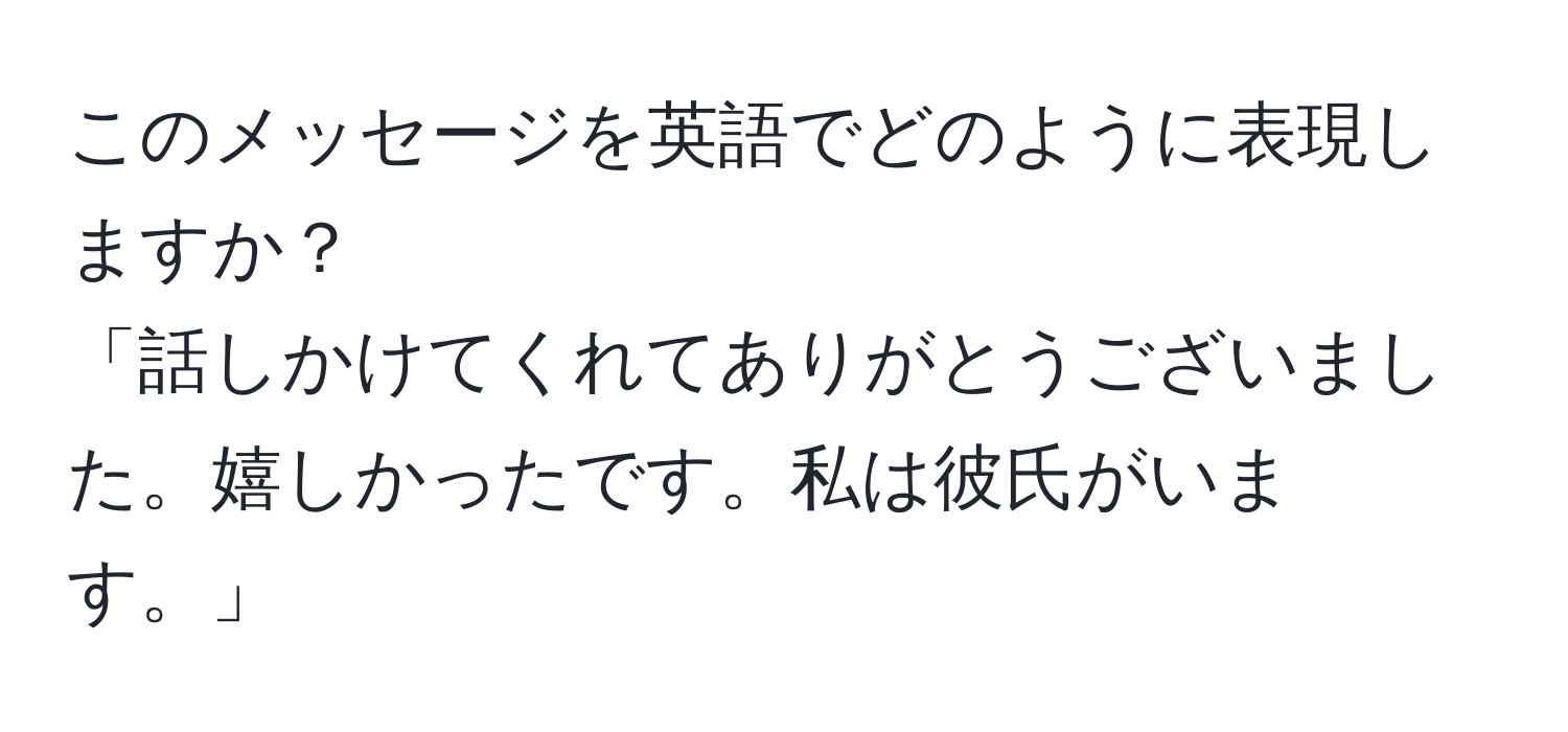 このメッセージを英語でどのように表現しますか？  
「話しかけてくれてありがとうございました。嬉しかったです。私は彼氏がいます。」