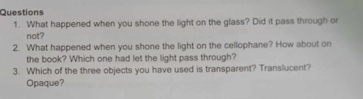 What happened when you shone the light on the glass? Did it pass through or 
not? 
2. What happened when you shone the light on the cellophane? How about on 
the book? Which one had let the light pass through? 
3. Which of the three objects you have used is transparent? Translucent? 
Opaque?